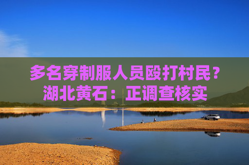 多名穿制服人员殴打村民？湖北黄石：正调查核实