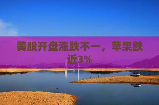 美股开盘涨跌不一，苹果跌近3%