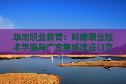 华南职业教育：岭南职业技术学院与广东集盛建设订立施工总承包合约