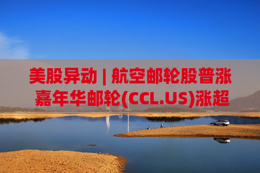 美股异动 | 航空邮轮股普涨 嘉年华邮轮(CCL.US)涨超3%