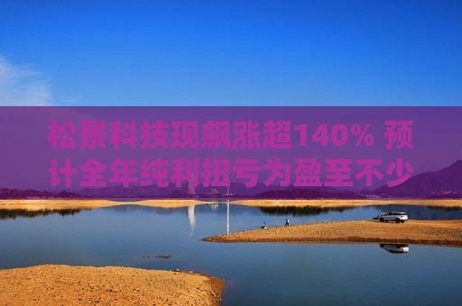 松景科技现飙涨超140% 预计全年纯利扭亏为盈至不少于4000万港元  第1张