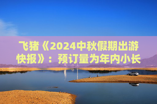 飞猪《2024中秋假期出游快报》：预订量为年内小长假最高