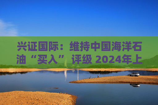 兴证国际：维持中国海洋石油“买入” 评级 2024年上半年业绩表现优异  第1张