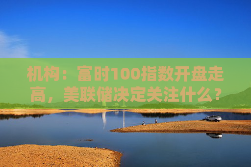 机构：富时100指数开盘走高，美联储决定关注什么？  第1张