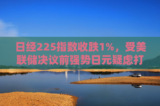 日经225指数收跌1%，受美联储决议前强势日元疑虑打击