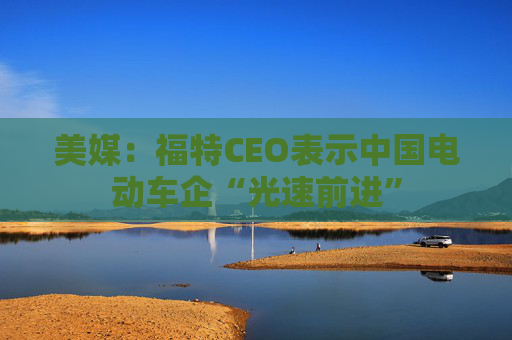 美媒：福特CEO表示中国电动车企“光速前进”