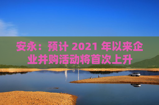 安永：预计 2021 年以来企业并购活动将首次上升