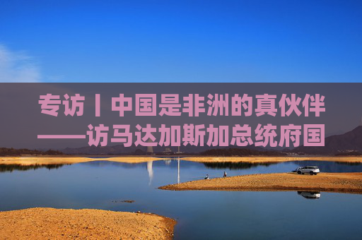 专访丨中国是非洲的真伙伴——访马达加斯加总统府国务秘书拉扎纳马海法  第1张