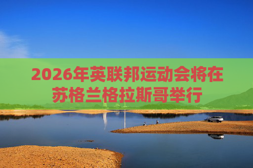 2026年英联邦运动会将在苏格兰格拉斯哥举行