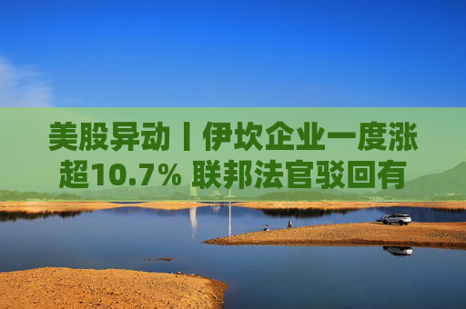 美股异动丨伊坎企业一度涨超10.7% 联邦法官驳回有关激进投资者伊坎欺骗公司股东的指控