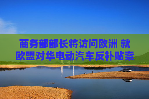 商务部部长将访问欧洲 就欧盟对华电动汽车反补贴案进行磋商  第1张