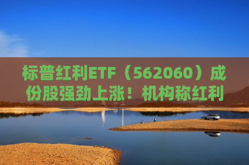 标普红利ETF（562060）成份股强劲上涨！机构称红利策略当前仍是首选，将持续看好长线投资价值  第1张