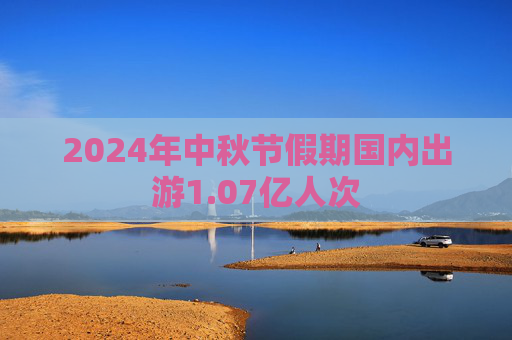 2024年中秋节假期国内出游1.07亿人次