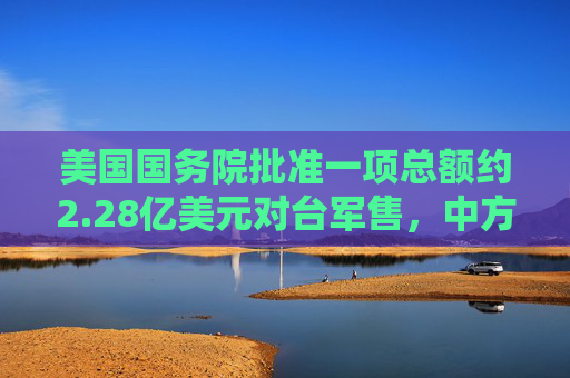 美国国务院批准一项总额约2.28亿美元对台军售，中方：已向美方提出严正交涉