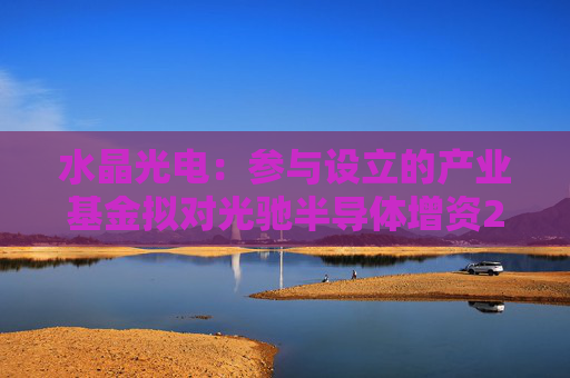 水晶光电：参与设立的产业基金拟对光驰半导体增资2亿元  第1张