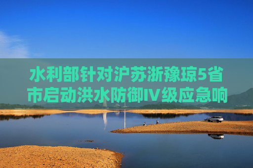 水利部针对沪苏浙豫琼5省市启动洪水防御Ⅳ级应急响应  第1张