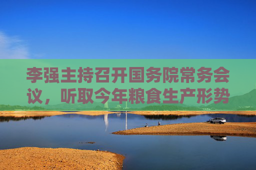 李强主持召开国务院常务会议，听取今年粮食生产形势和农业工作情况的汇报  第1张