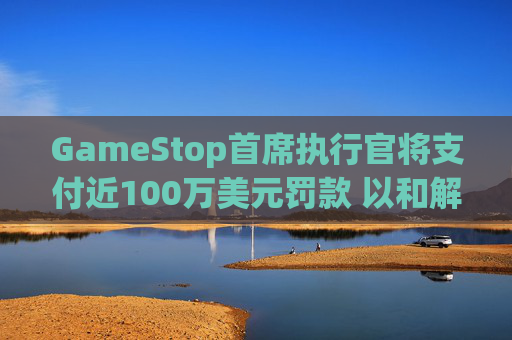 GameStop首席执行官将支付近100万美元罚款 以和解违反反垄断法指控