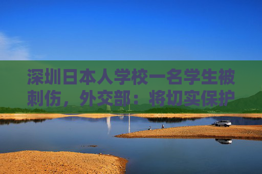 深圳日本人学校一名学生被刺伤，外交部：将切实保护所有在华外国人安全