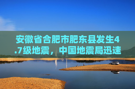 安徽省合肥市肥东县发生4.7级地震，中国地震局迅速启动三级应急服务响应  第1张