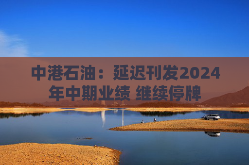 中港石油：延迟刊发2024年中期业绩 继续停牌  第1张