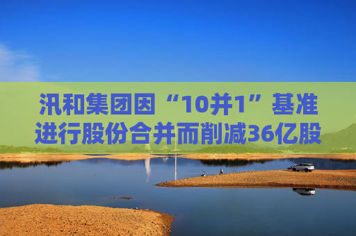 汛和集团因“10并1”基准进行股份合并而削减36亿股