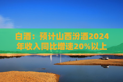 白酒：预计山西汾酒2024年收入同比增速20%以上  第1张