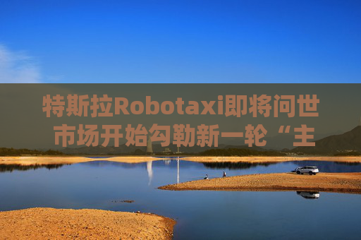 特斯拉Robotaxi即将问世 市场开始勾勒新一轮“主升浪”曲线