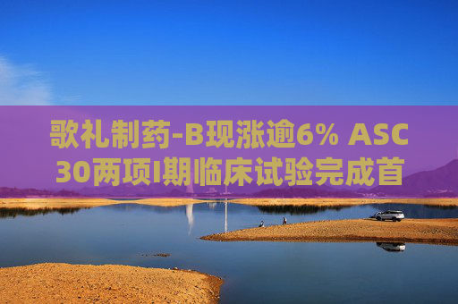 歌礼制药-B现涨逾6% ASC30两项I期临床试验完成首批患者给药