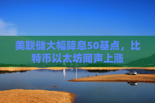 美联储大幅降息50基点，比特币以太坊闻声上涨