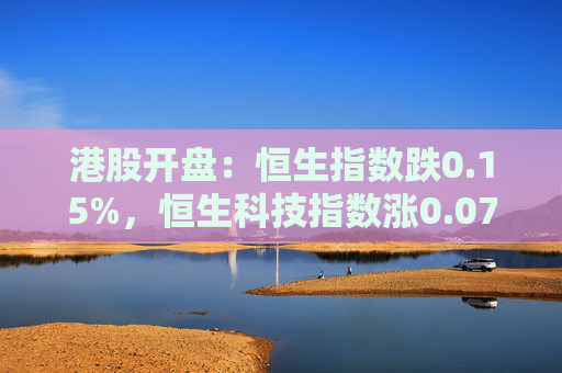 港股开盘：恒生指数跌0.15%，恒生科技指数涨0.07%，蔚来跌超6%