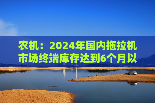 农机：2024年国内拖拉机市场终端库存达到6个月以上，以往为3~5个月  第1张