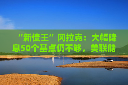 “新债王”冈拉克：大幅降息50个基点仍不够，美联储有点落后于形势