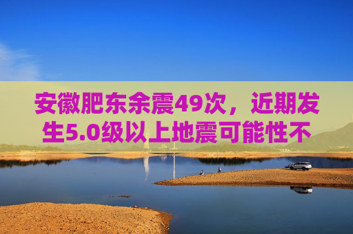 安徽肥东余震49次，近期发生5.0级以上地震可能性不大