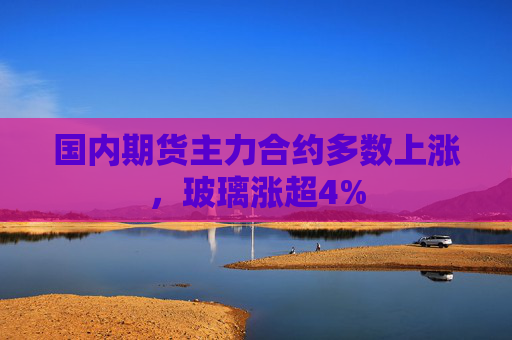 国内期货主力合约多数上涨，玻璃涨超4%