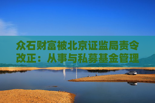 众石财富被北京证监局责令改正：从事与私募基金管理相冲突或无关业务  第1张