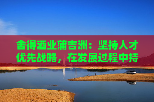 舍得酒业蒲吉洲：坚持人才优先战略，在发展过程中持续关注人效提升  第1张