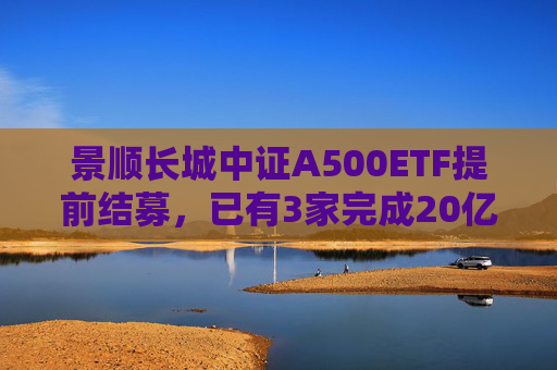 景顺长城中证A500ETF提前结募，已有3家完成20亿元发行目标