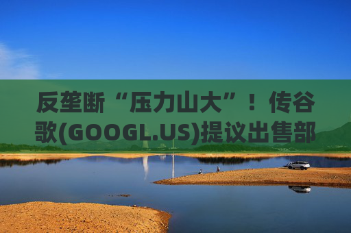 反垄断“压力山大”！传谷歌(GOOGL.US)提议出售部分广告业务，欧洲出版商不买账  第1张