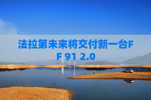 法拉第未来将交付新一台FF 91 2.0