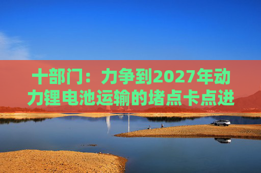 十部门：力争到2027年动力锂电池运输的堵点卡点进一步打通