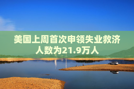 美国上周首次申领失业救济人数为21.9万人  第1张