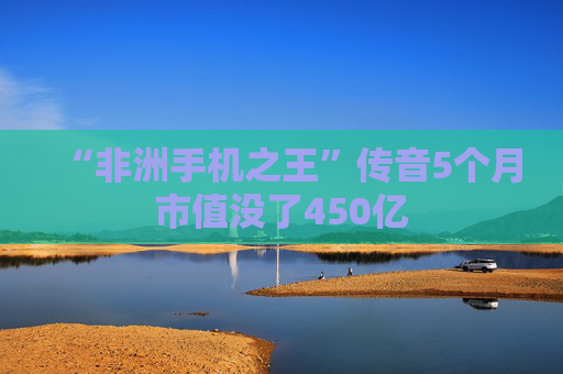 “非洲手机之王”传音5个月市值没了450亿