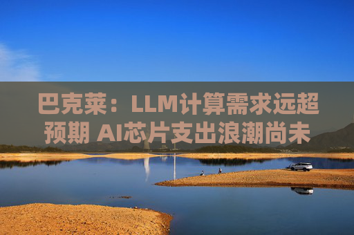 巴克莱：LLM计算需求远超预期 AI芯片支出浪潮尚未见顶  第1张