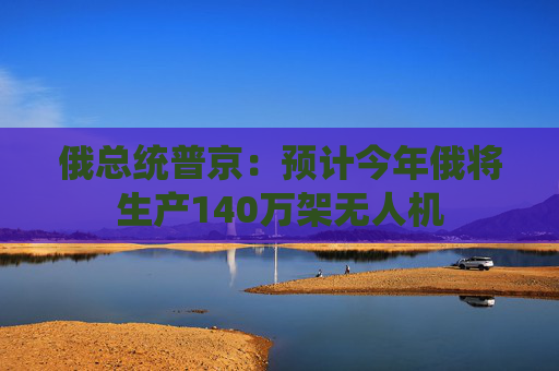 俄总统普京：预计今年俄将生产140万架无人机