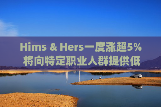 Hims & Hers一度涨超5% 将向特定职业人群提供低价的复合版本Wegovy