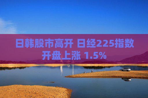 日韩股市高开 日经225指数开盘上涨 1.5%