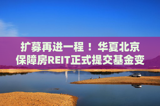 扩募再进一程 ！华夏北京保障房REIT正式提交基金变更及扩募申请  第1张