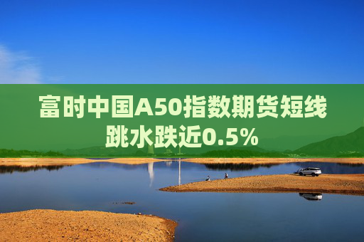 富时中国A50指数期货短线跳水跌近0.5%  第1张