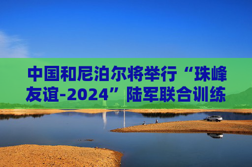 中国和尼泊尔将举行“珠峰友谊-2024”陆军联合训练